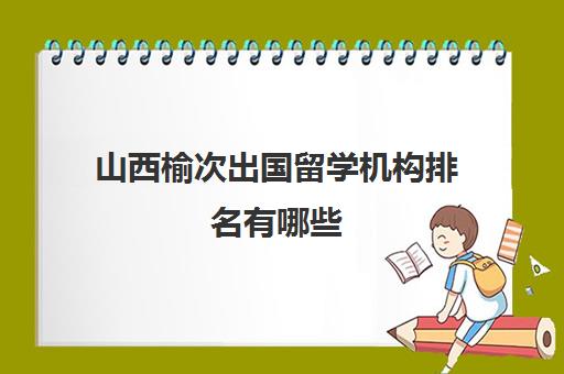 山西榆次出国留学机构排名有哪些(榆次教育机构有哪些)