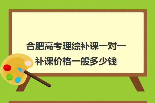 合肥高考理综补课一对一补课价格一般多少钱(高三补课还来得及吗)