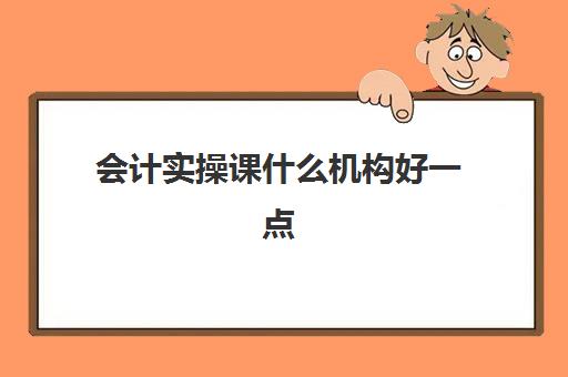 会计实操课什么机构好一点(会计培训班网课好还是面授班好)