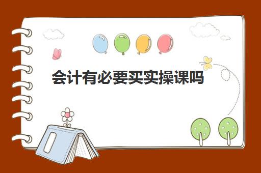 会计有必要买实操课吗(学会计是去培训班还是网上)