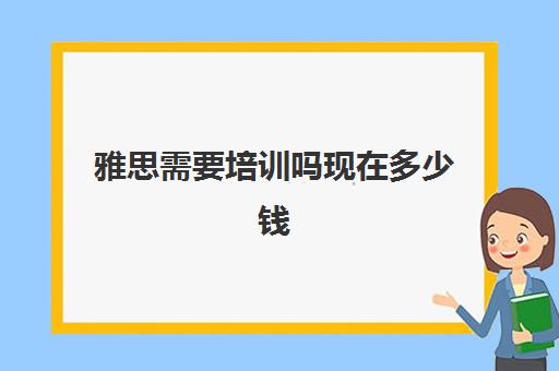 雅思需要培训吗现在多少钱(雅思多少钱培训)