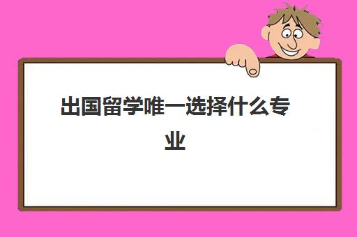 出国留学唯一选择什么专业(出国留学回来好就业吗)