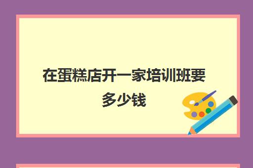 在蛋糕店开一家培训班要多少钱(开一个蛋糕培训学校需要准备什么)