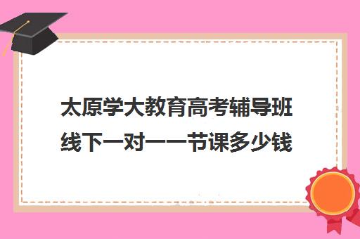 太原学大教育高考辅导班线下一对一一节课多少钱（初中一对一辅导哪个好）