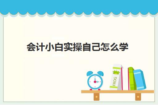 会计小白实操自己怎么学(初学会计最简单的方法)