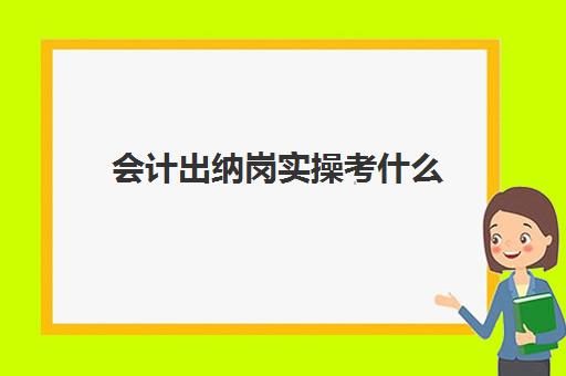 会计出纳岗实操考什么(出纳主要做什么工作内容)