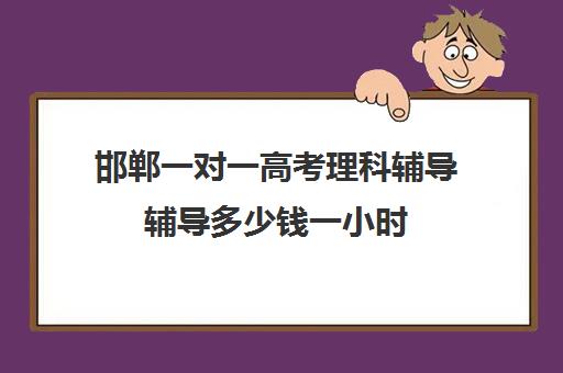 邯郸一对一高考理科辅导辅导多少钱一小时(初中家教一对一多少钱一小时)