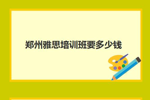 郑州雅思培训班要多少钱(郑州雅思培训机构哪家好机构排名)