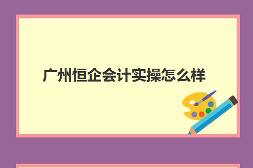 广州恒企会计实操怎么样(恒企会计怎么样口碑)