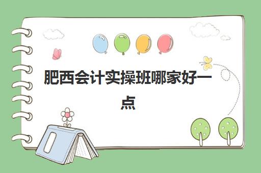 肥西会计实操班哪家好一点(合肥会计培训排名榜前十名)