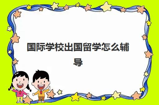 国际学校出国留学怎么辅导(出国留学机构应该怎么和学校合作)