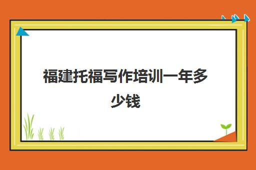 福建托福写作培训一年多少钱(托福培训大概需要多少钱)