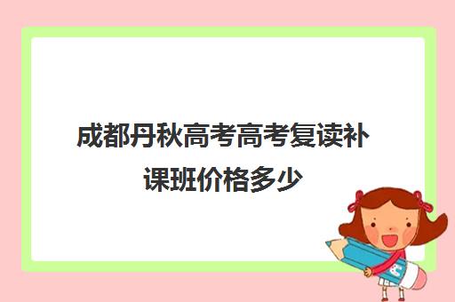 成都丹秋高考高考复读补课班价格多少(成都高考复读学校一般都怎么收费)