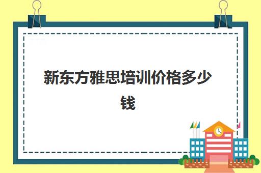 新东方雅思培训价格多少钱(新东方雅思收费标准)