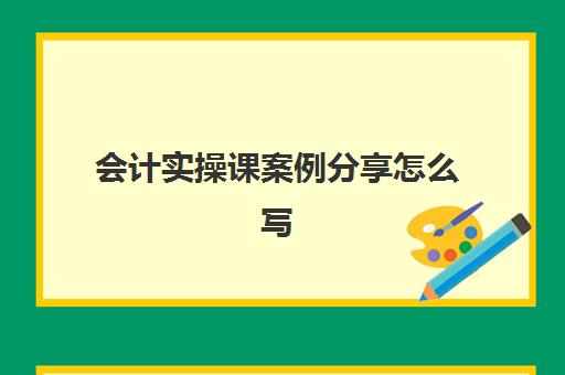 会计实操课案例分享怎么写(会计实训主要内容怎么写)