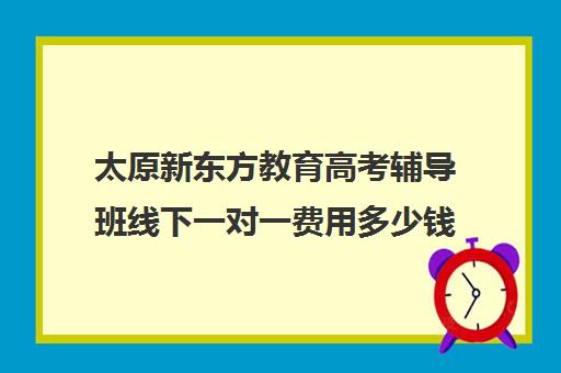 太原新东方教育高考辅导班线下一对一费用多少钱（太原高三补课机构排行榜）