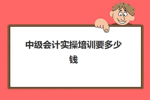 中级会计实操培训要多少钱(中级会计学费一般要多少)