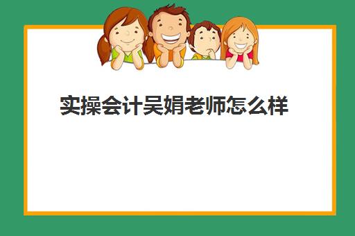 实操会计吴娟老师怎么样(郭玥会计培训靠谱不)