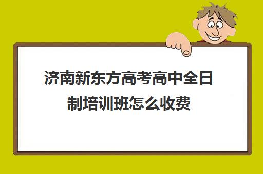 济南新东方高考高中全日制培训班怎么收费(济南新东方培训学校怎么样)