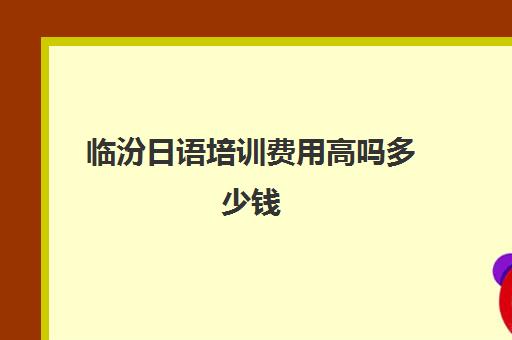 临汾日语培训费用高吗多少钱(太原日语培训班哪里好)