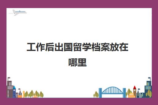 工作后出国留学档案放在哪里(出国留学档案放家里有影响吗)