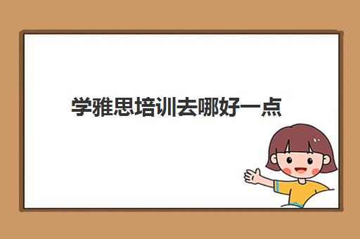 学雅思培训去哪好一点(雅思去哪里学比较好)