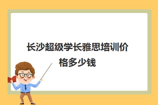 长沙超级学长雅思培训价格多少钱(雅思1对1培训一般收费多少钱)