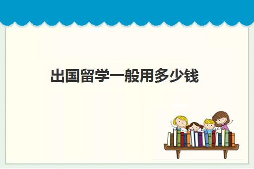 出国留学一般用多少钱(普通家庭出国留学费用)