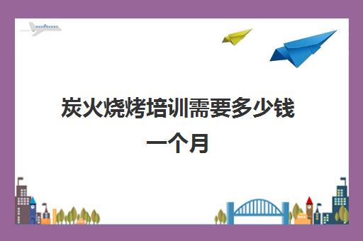 炭火烧烤培训需要多少钱一个月(炭火烤肉店投资多少钱左右)