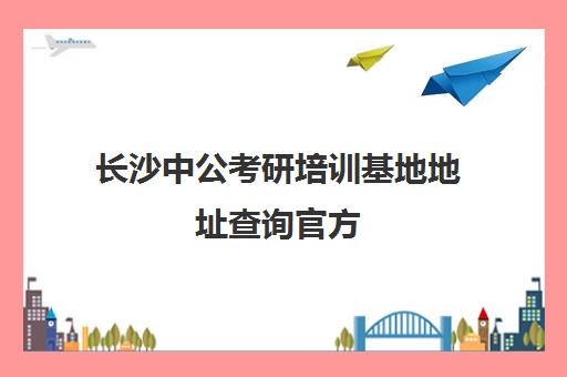 长沙中公考研培训基地地址查询官方(长沙考公务员培训机构)