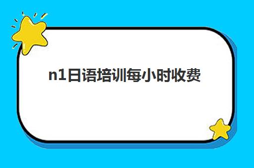 n1日语培训每小时收费(日语n1报名时间和考试时间)