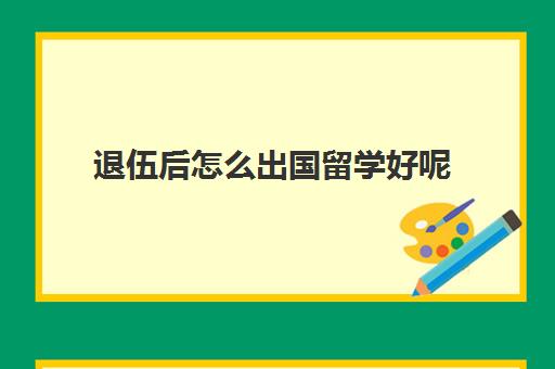 退伍后怎么出国留学好呢(退伍军人能出国工作吗)