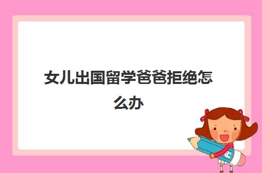 女儿出国留学爸爸拒绝怎么办(普通家庭出国留学)