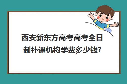 西安新东方高考高考全日制补课机构学费多少钱?费用一览表(西安高考十大补课机构有哪