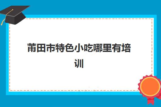 莆田市特色小吃哪里有培训(正宗沙县小吃在哪里培训)