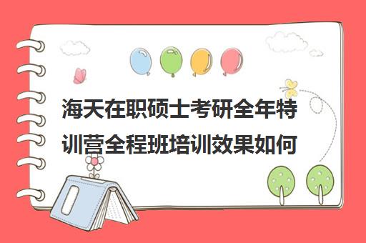 海天在职硕士考研全年特训营全程班培训效果如何？靠谱吗（海天考研机构怎么样）