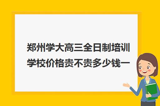 郑州学大高三全日制培训学校价格贵不贵多少钱一年(新东方高三全日制价格)