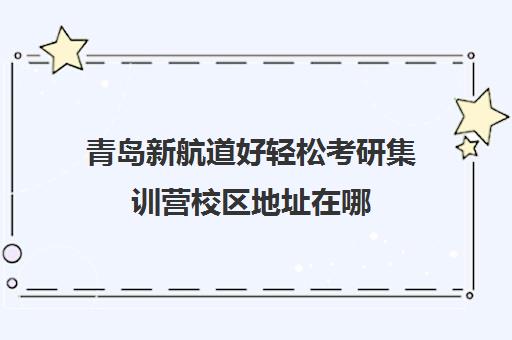 青岛新航道好轻松考研集训营校区地址在哪（新东方考研集训营怎么样）