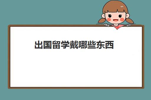 出国留学戴哪些东西(留学需要提供什么资料)