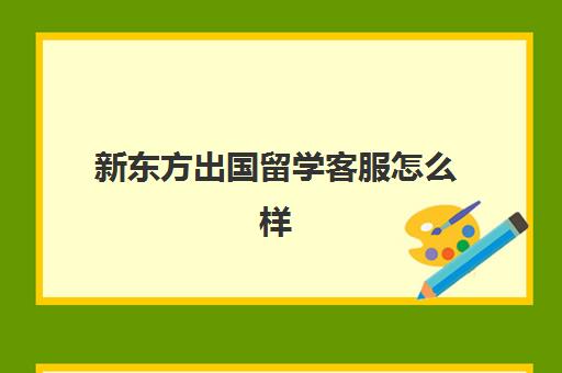 新东方出国留学客服怎么样(新东方(留学考试中心)怎么样)