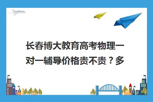 长春博大教育高考物理一对一辅导价格贵不贵？多少钱一年(网上一对一辅导哪家好又不贵