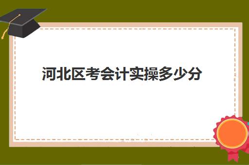 河北区考会计实操多少分(河北会计专升本需要考些什么科目)