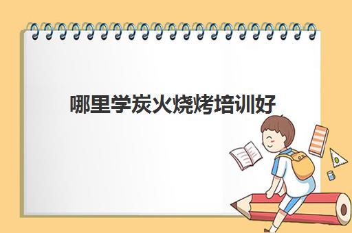 哪里学炭火烧烤培训好(学烧烤在哪里学比较好)