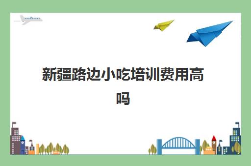 新疆路边小吃培训费用高吗(小吃培训哪个比较靠谱)