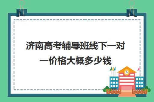 济南高考辅导班线下一对一价格大概多少钱(高三辅导一对一多少钱)