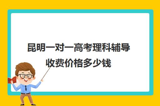 昆明一对一高考理科辅导收费价格多少钱(昆明一对一辅导价格表)