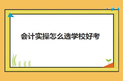 会计实操怎么选学校好考(想学会计报什么学校比较好)