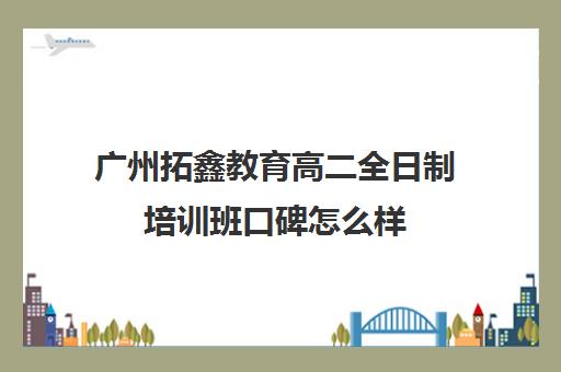 广州拓鑫教育高二全日制培训班口碑怎么样(广州高职高考辅导班哪里较好)