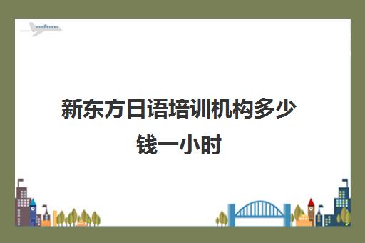 新东方日语培训机构多少钱一小时(新东方有日语培训班吗)