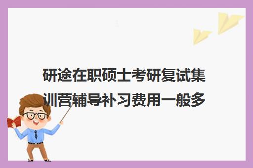 研途在职硕士考研复试集训营辅导补习费用一般多少钱